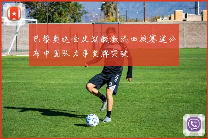 巴黎奥运会皮划艇激流回旋赛道公布中国队力争奖牌突破