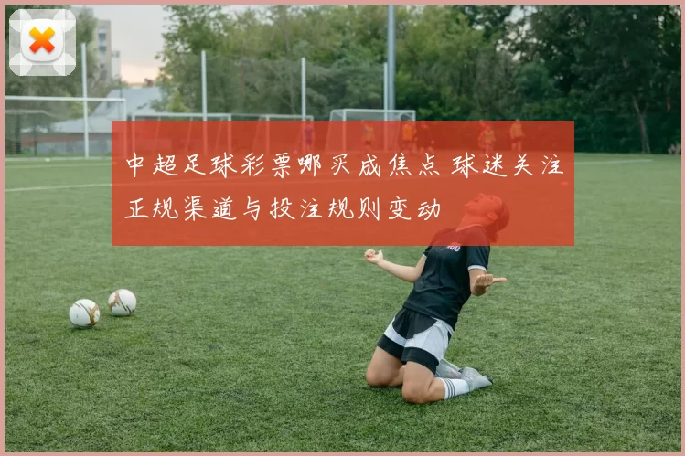 中超足球彩票哪买成焦点 球迷关注正规渠道与投注规则变动