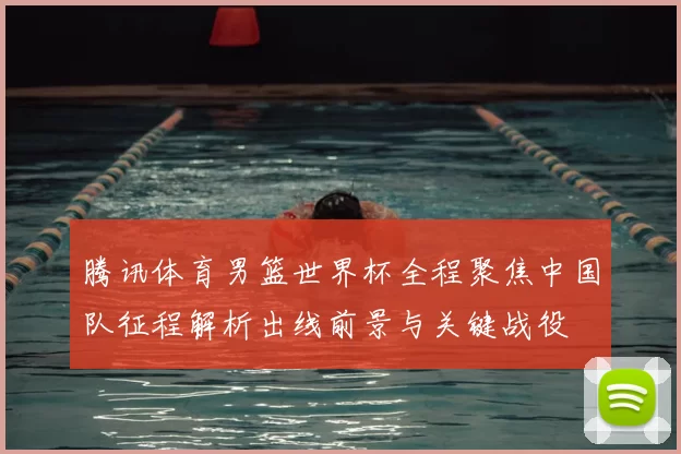 腾讯体育男篮世界杯全程聚焦中国队征程解析出线前景与关键战役