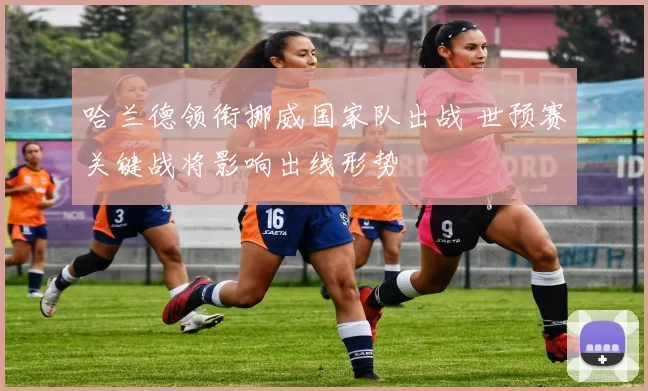 哈兰德领衔挪威国家队出战 世预赛关键战将影响出线形势