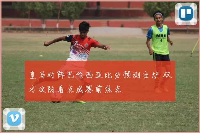 皇马对阵巴伦西亚比分预测出炉 双方攻防看点成赛前焦点