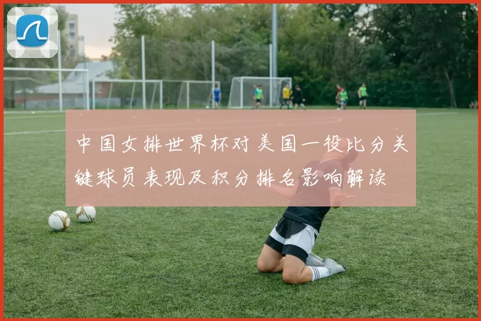 中国女排世界杯对美国一役比分关键球员表现及积分排名影响解读