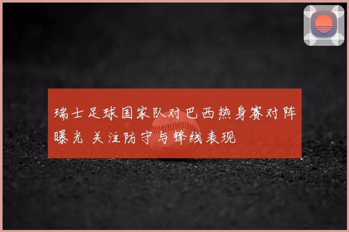 瑞士足球国家队对巴西热身赛对阵曝光 关注防守与锋线表现