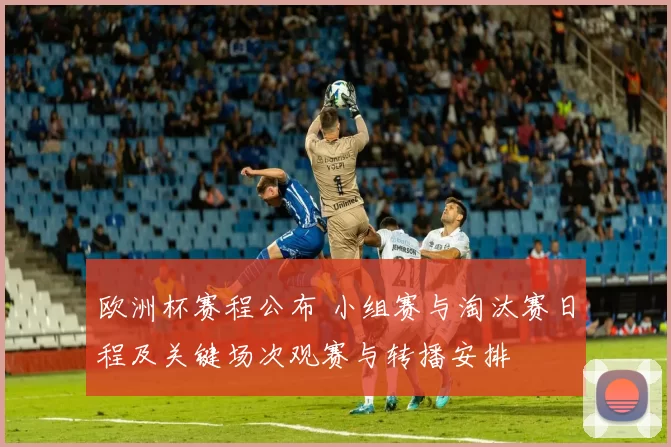 欧洲杯赛程公布 小组赛与淘汰赛日程及关键场次观赛与转播安排
