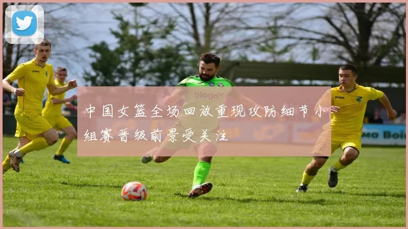 中国女篮全场回放重现攻防细节小组赛晋级前景受关注