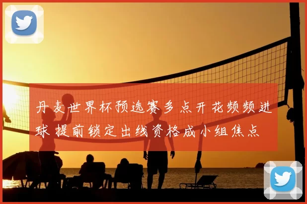 丹麦世界杯预选赛多点开花频频进球 提前锁定出线资格成小组焦点