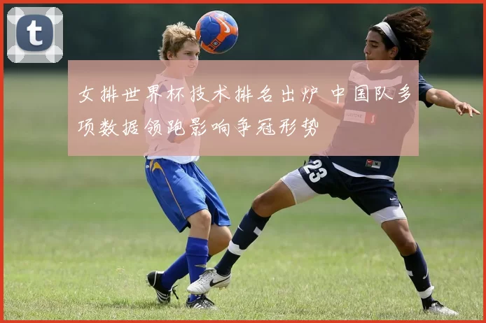 女排世界杯技术排名出炉 中国队多项数据领跑影响争冠形势