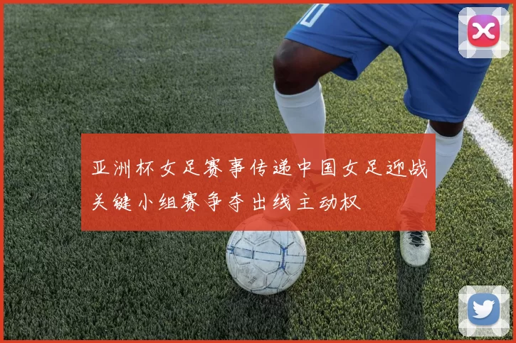 亚洲杯女足赛事传递中国女足迎战关键小组赛争夺出线主动权