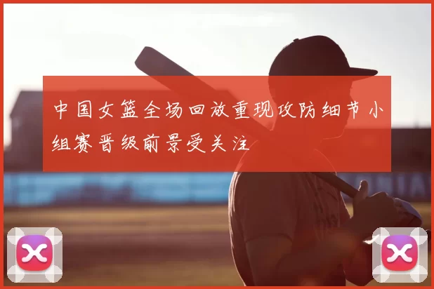 中国女篮全场回放重现攻防细节小组赛晋级前景受关注