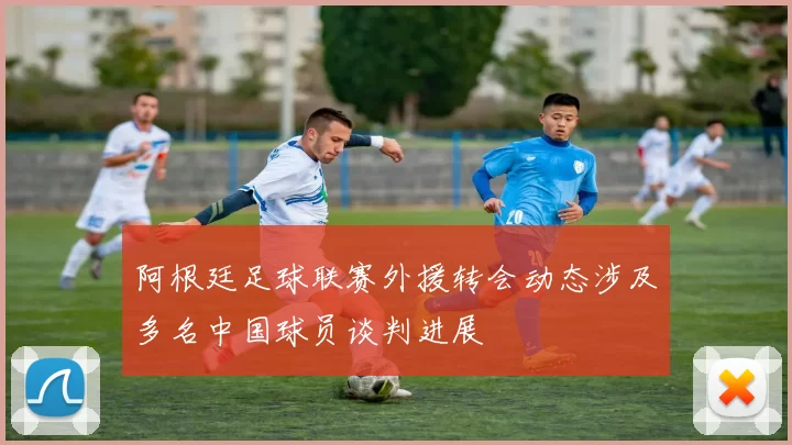 阿根廷足球联赛外援转会动态涉及多名中国球员谈判进展
