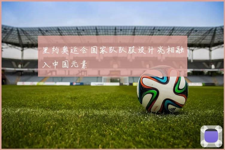 里约奥运会国家队队服设计亮相融入中国元素