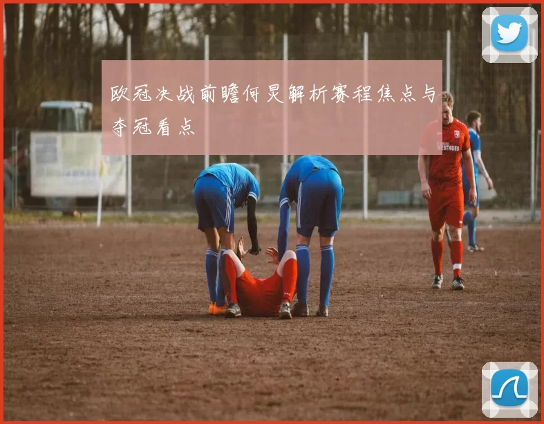 欧冠决战前瞻何炅解析赛程焦点与夺冠看点