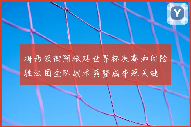 梅西领衔阿根廷世界杯决赛加时险胜法国全队战术调整成夺冠关键