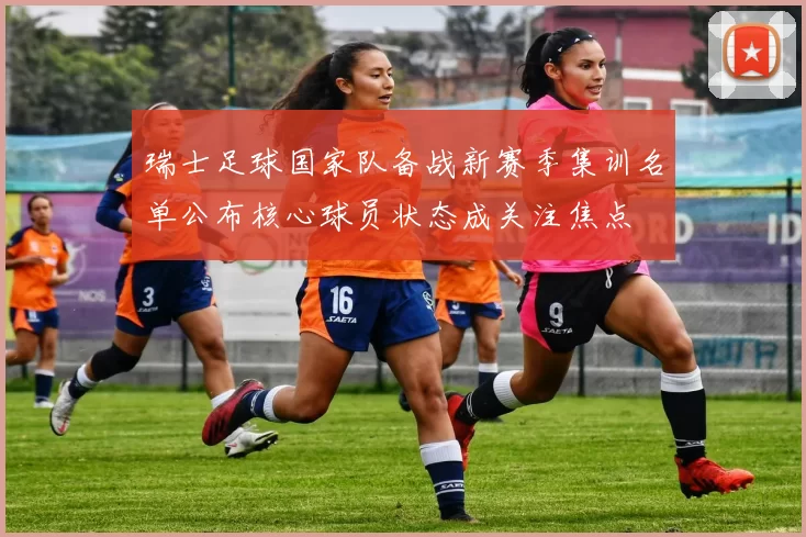 瑞士足球国家队备战新赛季集训名单公布核心球员状态成关注焦点