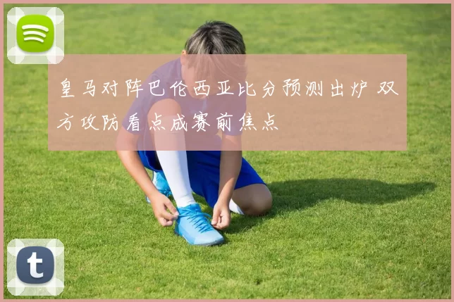 皇马对阵巴伦西亚比分预测出炉 双方攻防看点成赛前焦点