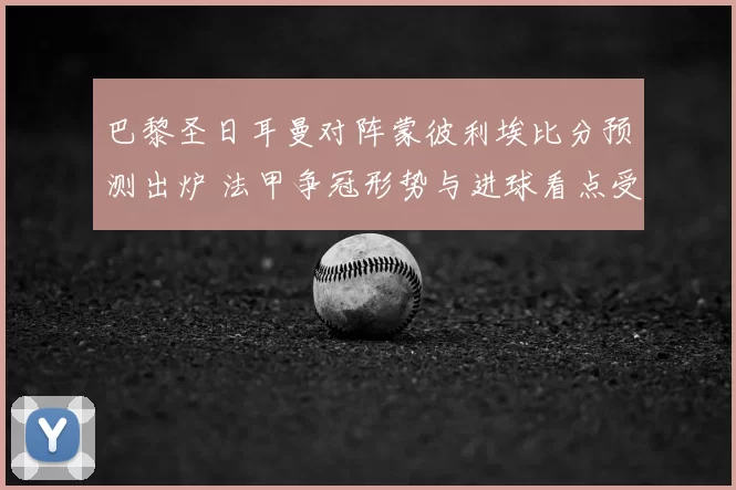 巴黎圣日耳曼对阵蒙彼利埃比分预测出炉 法甲争冠形势与进球看点受关注
