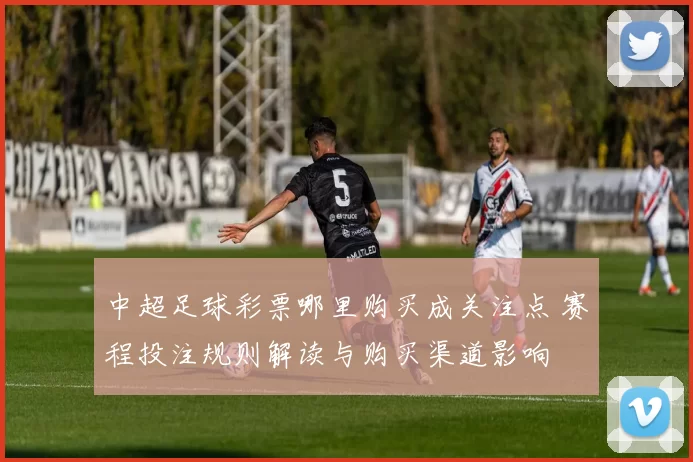 中超足球彩票哪里购买成关注点 赛程投注规则解读与购买渠道影响
