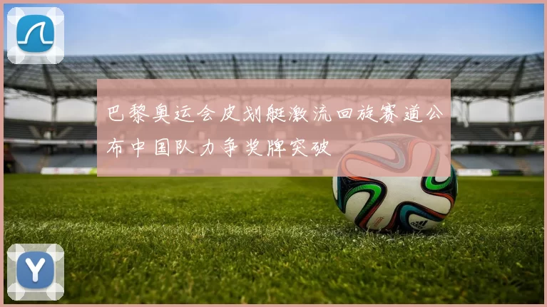 巴黎奥运会皮划艇激流回旋赛道公布中国队力争奖牌突破