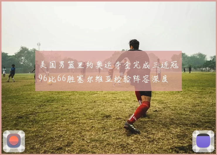 美国男篮里约奥运夺金完成三连冠96比66胜塞尔维亚检验阵容深度