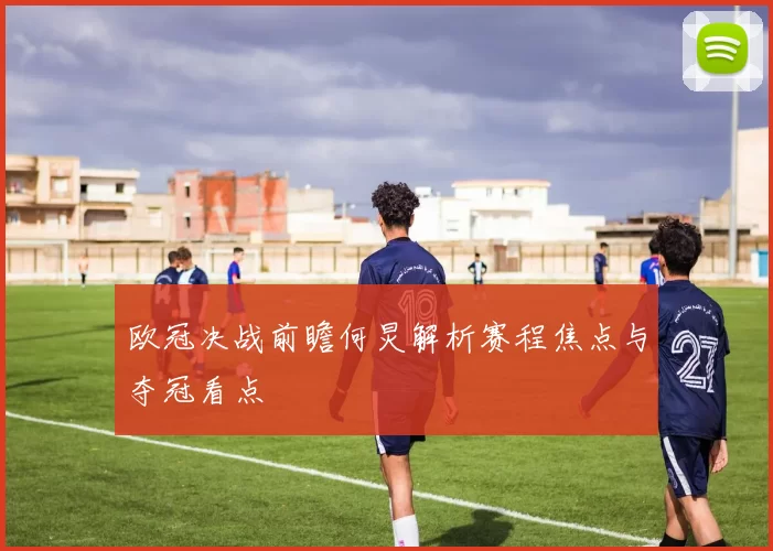 欧冠决战前瞻何炅解析赛程焦点与夺冠看点