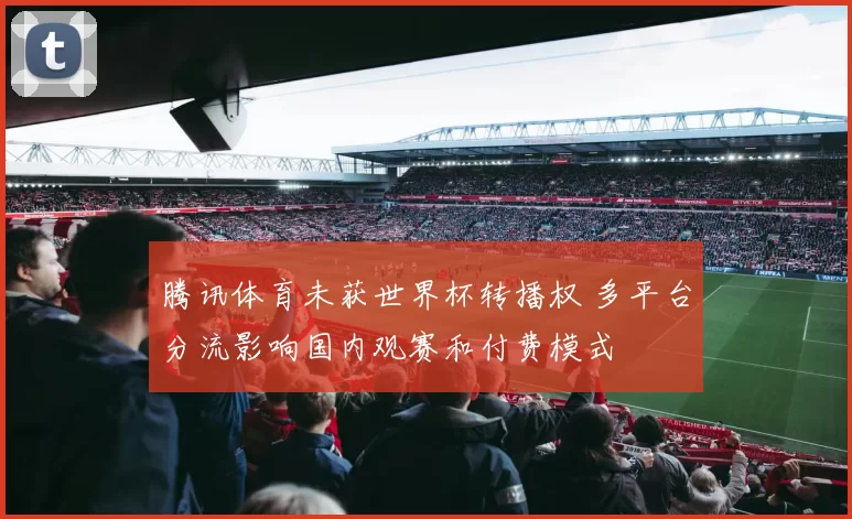 腾讯体育未获世界杯转播权 多平台分流影响国内观赛和付费模式